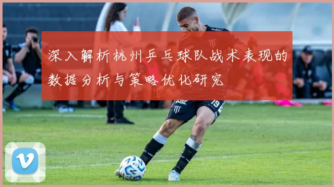深入解析杭州乒乓球队战术表现的数据分析与策略优化研究
