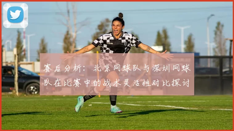赛后分析：北京网球队与深圳网球队在比赛中的战术灵活性对比探讨