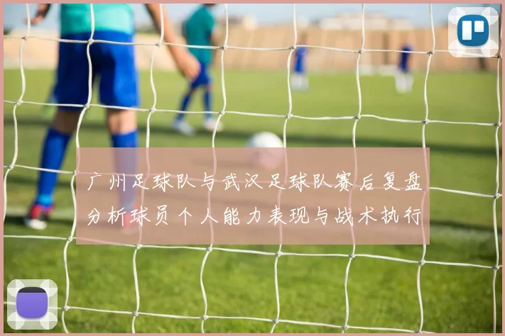 广州足球队与武汉足球队赛后复盘分析球员个人能力表现与战术执行