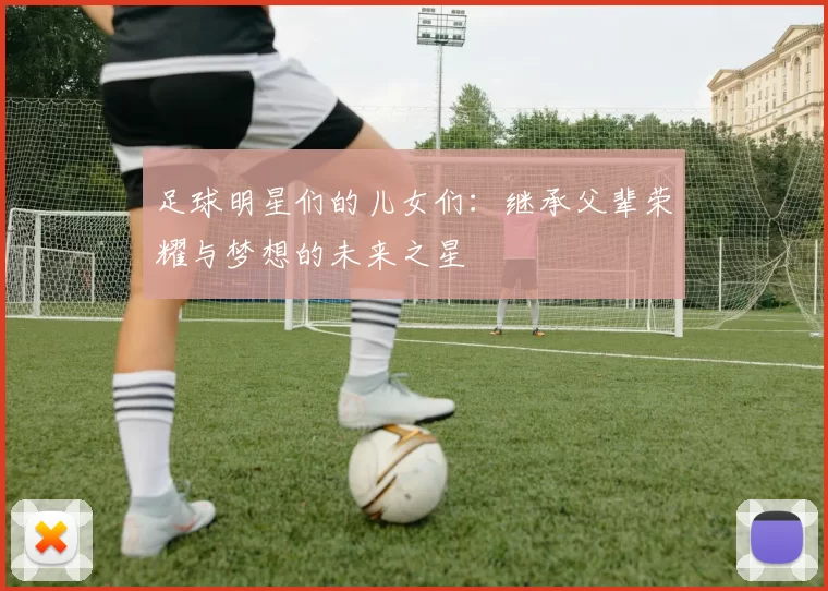 足球明星们的儿女们：继承父辈荣耀与梦想的未来之星