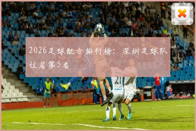 2026足球配合排行榜：深圳足球队位居第5名