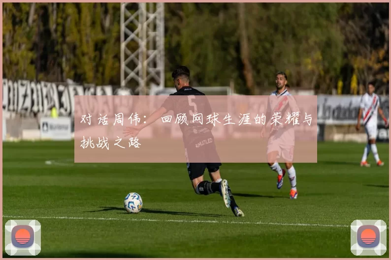 对话周伟：回顾网球生涯的荣耀与挑战之路