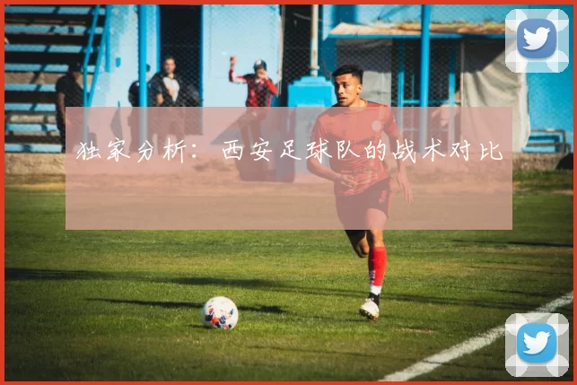独家分析：西安足球队的战术对比
